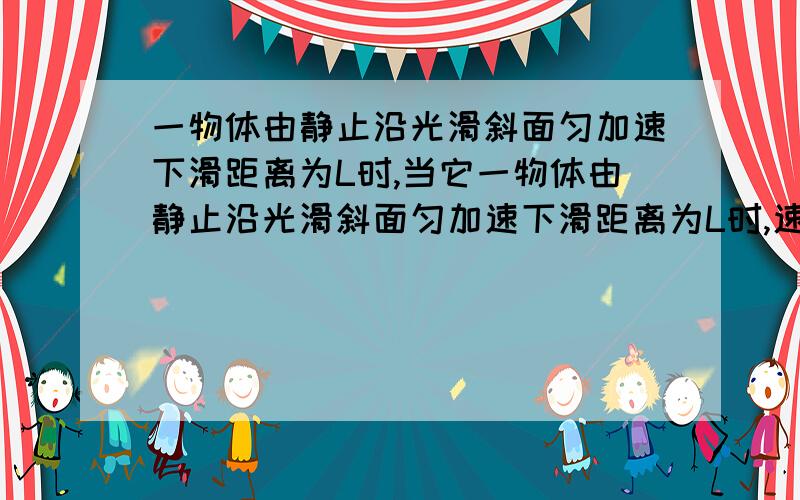 一物体由静止沿光滑斜面匀加速下滑距离为L时,当它一物体由静止沿光滑斜面匀加速下滑距离为L时,速度为v时,当它的速度是二分之v时,它沿斜面下滑的距离是?我知道答案是L/4,也理解和知道过