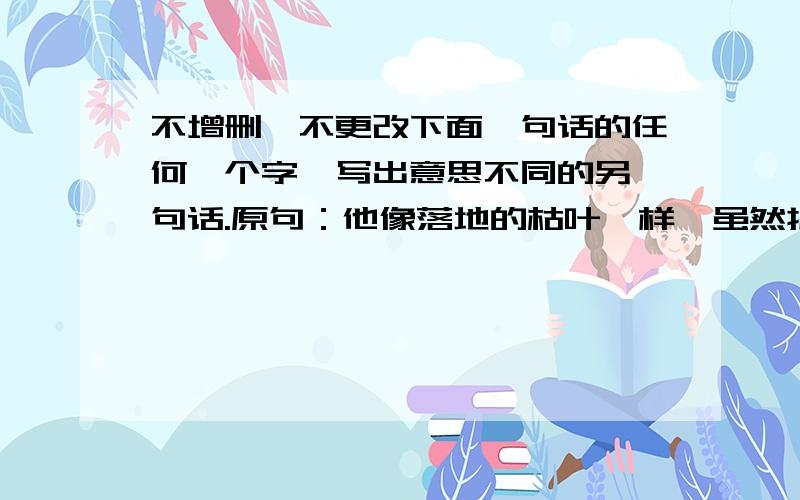 不增删、不更改下面一句话的任何一个字,写出意思不同的另一句话.原句：他像落地的枯叶一样,虽然护住了红花,自己却化作了污泥.