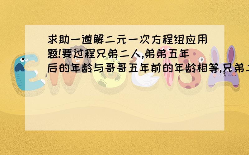 求助一道解二元一次方程组应用题!要过程兄弟二人,弟弟五年后的年龄与哥哥五年前的年龄相等,兄弟二人的年龄和是他们年龄的3倍求兄弟二人的年龄重新输入问题：兄弟二人，弟弟五年后的