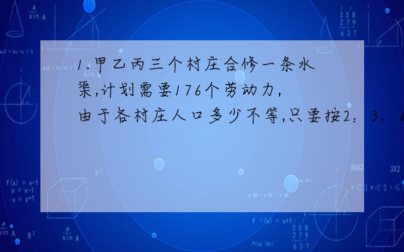 1.甲乙丙三个村庄合修一条水渠,计划需要176个劳动力,由于各村庄人口多少不等,只要按2：3：6的比例摊派才合理,问甲乙丙三个村庄各派出多少个劳动力?2.某校组织活动,共有100人参加.参加活