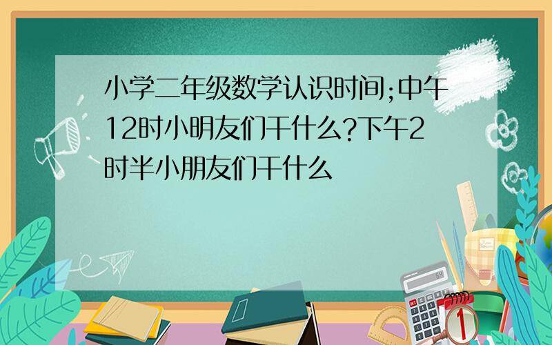 小学二年级数学认识时间;中午12时小明友们干什么?下午2时半小朋友们干什么