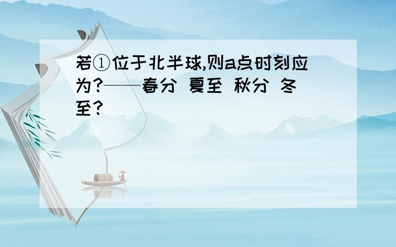 若①位于北半球,则a点时刻应为?——春分 夏至 秋分 冬至?