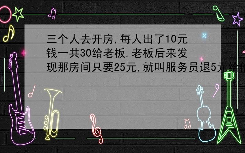 三个人去开房,每人出了10元钱一共30给老板.老板后来发现那房间只要25元,就叫服务员退5元给他们.服务元贪小便宜.自己收了2元起来.给他们三块钱.正好一人分一块.也就是说他们一人出了9块