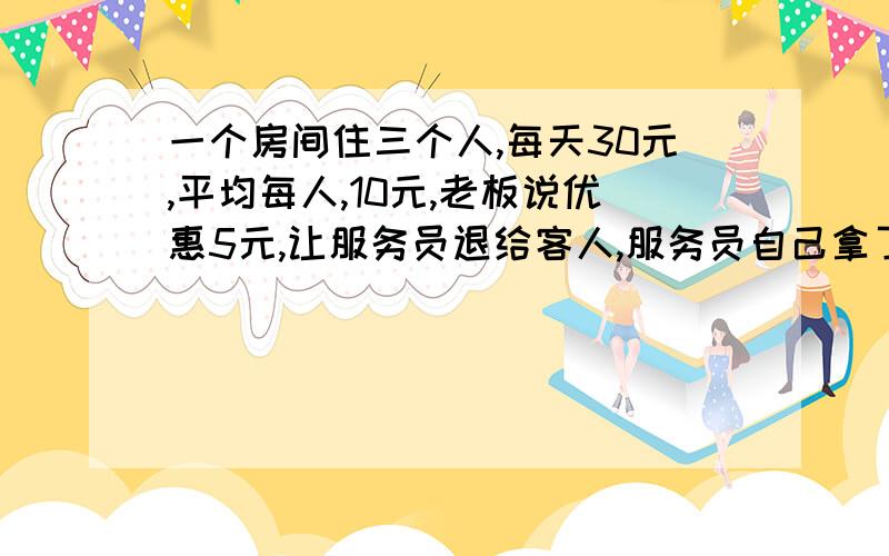 一个房间住三个人,每天30元,平均每人,10元,老板说优惠5元,让服务员退给客人,服务员自己拿了2元,每个客人退了1元,客人算了算每个人一天9元,那么3X9=27那么27十服务员拿去的2元合计是29元另外