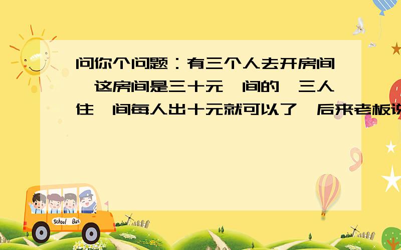 问你个问题：有三个人去开房间,这房间是三十元一间的,三人住一间每人出十元就可以了,后来老板说给他们打个折只收他们25元,服务应该要找他们5元,可是这时服务员想私吞2元,所以找了他们