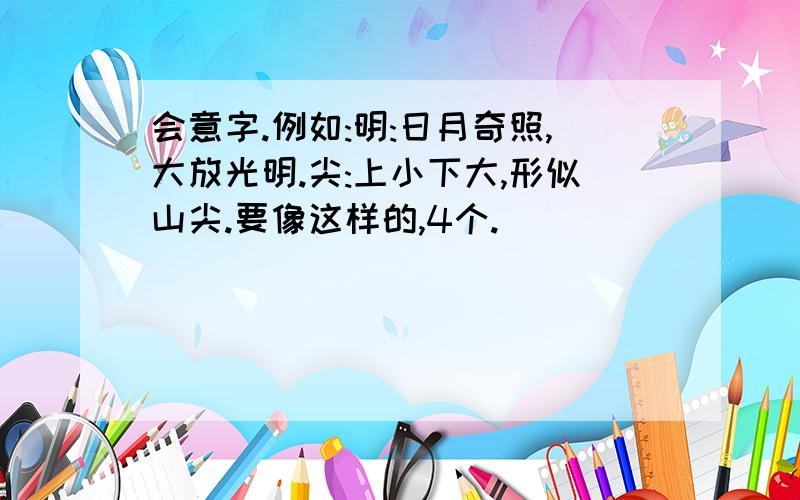 会意字.例如:明:日月奇照,大放光明.尖:上小下大,形似山尖.要像这样的,4个.