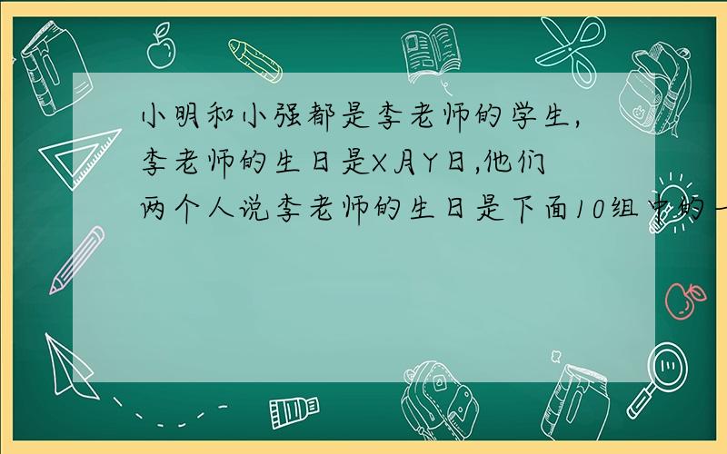 小明和小强都是李老师的学生,李老师的生日是X月Y日,他们两个人说李老师的生日是下面10组中的一个,李老师把x值告诉了小明,把y值告诉了小强,3月5    3月6   3月9    6月4    6月7日  9月1日    9月3