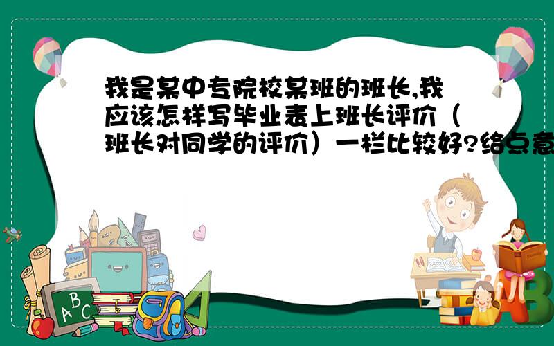 我是某中专院校某班的班长,我应该怎样写毕业表上班长评价（班长对同学的评价）一栏比较好?给点意见 男生女生都要写啊请看到的人 我急用 最好是两天内搞定 至少三份