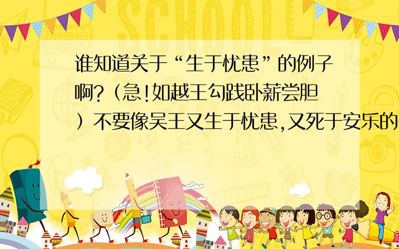 谁知道关于“生于忧患”的例子啊?（急!如越王勾践卧薪尝胆）不要像吴王又生于忧患,又死于安乐的