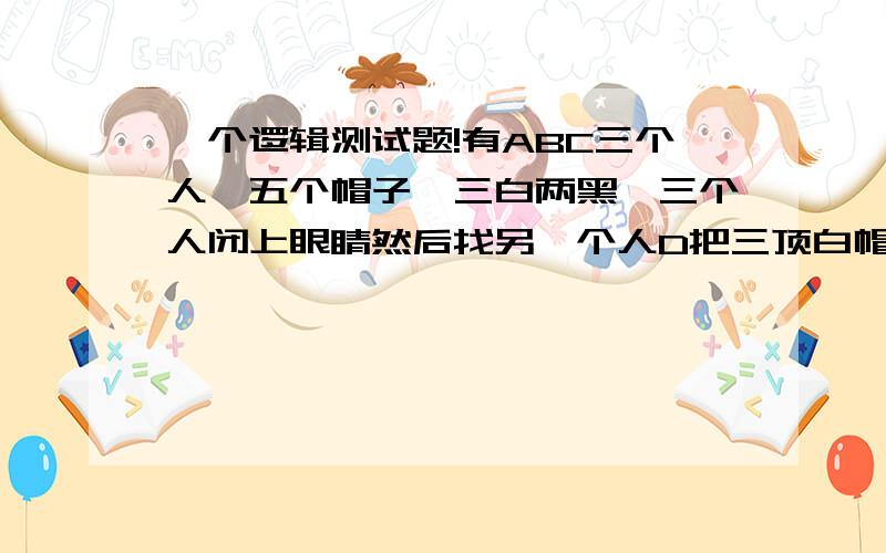 一个逻辑测试题!有ABC三个人,五个帽子,三白两黑,三个人闭上眼睛然后找另一个人D把三顶白帽子戴在ABC每一个人头上,藏起来剩下的帽子,睁开眼睛不允许交谈和手势,看谁先猜出自己头上帽子