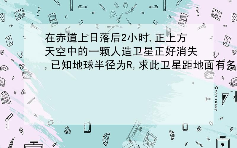 在赤道上日落后2小时,正上方天空中的一颗人造卫星正好消失,已知地球半径为R,求此卫星距地面有多高请带上过程(我感肯定本题为光的折射范畴,本题摘自《高三物理丛书》光的折射部分)