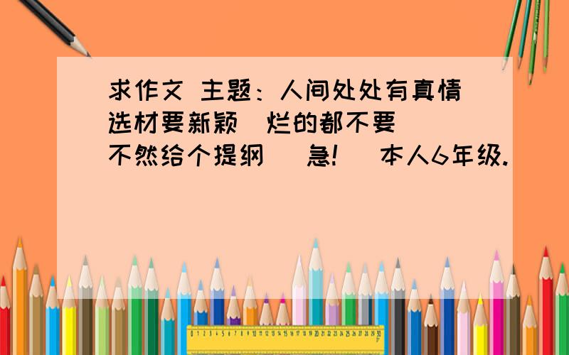 求作文 主题：人间处处有真情选材要新颖  烂的都不要  不然给个提纲   急!   本人6年级.