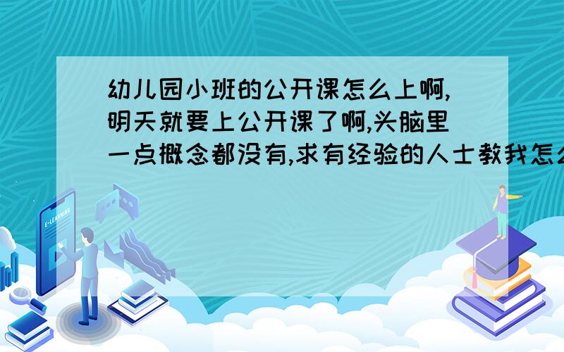 幼儿园小班的公开课怎么上啊,明天就要上公开课了啊,头脑里一点概念都没有,求有经验的人士教我怎么上啊,最好简单点的,不要用什么道具的,我只要把30分钟上完就可以了,不要上的有多好.教