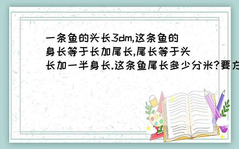 一条鱼的头长3dm,这条鱼的身长等于长加尾长,尾长等于头长加一半身长.这条鱼尾长多少分米?要方程 和数量关系式