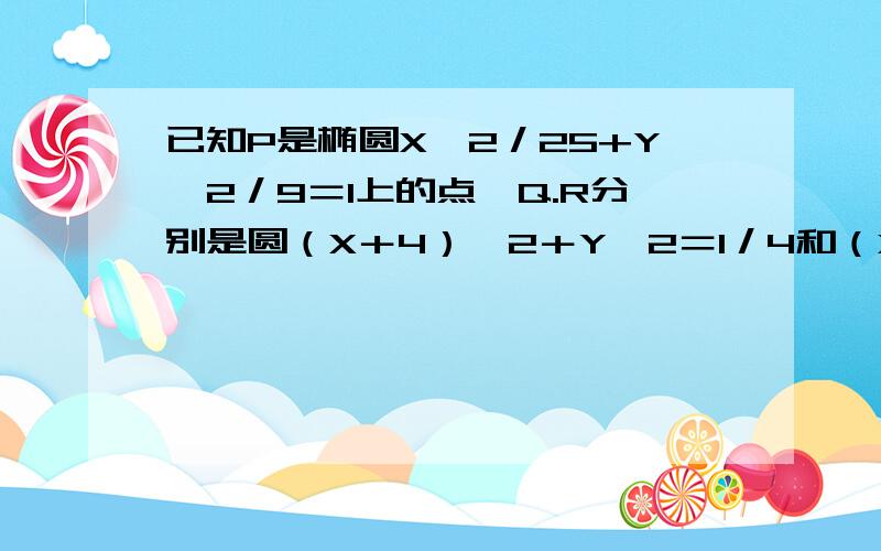 已知P是椭圆X＾2／25+Y＾2／9＝1上的点,Q.R分别是圆（X＋4）＾2＋Y＾2＝1／4和（X－4）＾2＋Y＾2＝1／4上的点． 则PQ＋PR绝对值的最小值是多少?