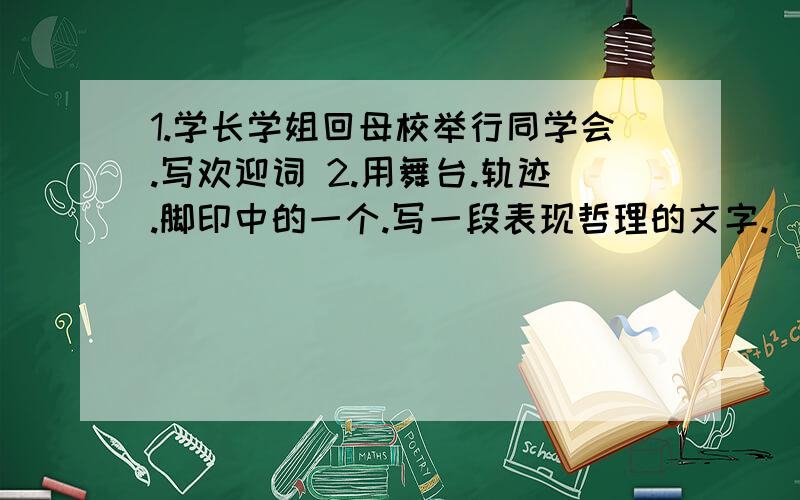 1.学长学姐回母校举行同学会.写欢迎词 2.用舞台.轨迹.脚印中的一个.写一段表现哲理的文字.