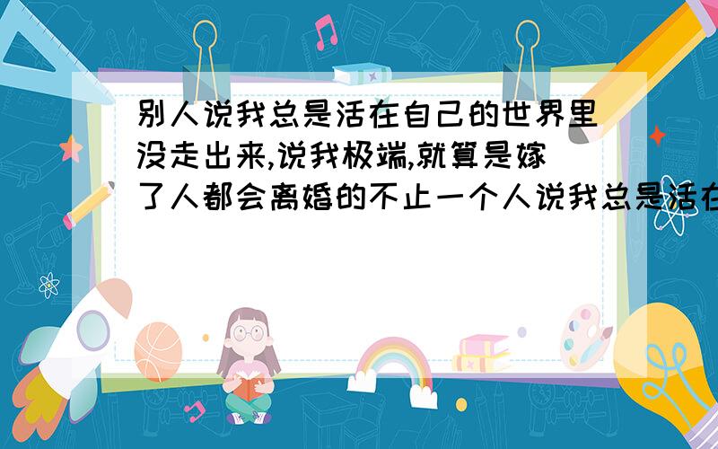 别人说我总是活在自己的世界里没走出来,说我极端,就算是嫁了人都会离婚的不止一个人说我总是活在自己的世界里没走出来,说我极端,就算是嫁了人都会离婚的,叫我不用嫁人算了,还有人说