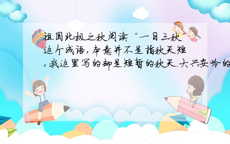 祖国北极之秋阅读“一日三秋”这个成语,本意并不是指秋天短,我这里写的却是短暂的秋天.大兴安岭的最北端——祖国北极的秋天能有多长呢?     六月二十几日还有霜冻,就算是春天吧；八月