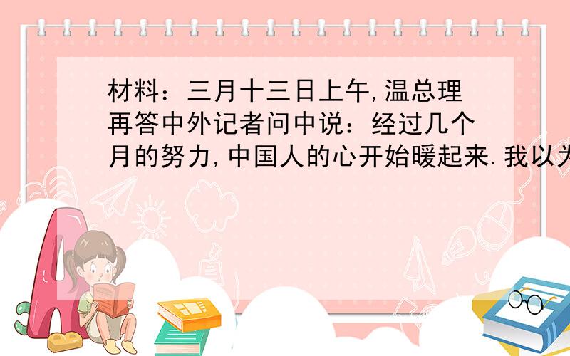 材料：三月十三日上午,温总理再答中外记者问中说：经过几个月的努力,中国人的心开始暖起来.我以为,心暖则经济暖.又说：取火莫若取燧,汲水莫若凿井.我希望全体中国人都要以自己的暖心