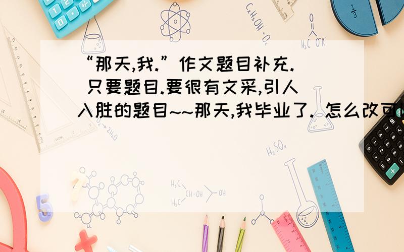 “那天,我.”作文题目补充. 只要题目.要很有文采,引人入胜的题目~~那天,我毕业了. 怎么改可以更好?