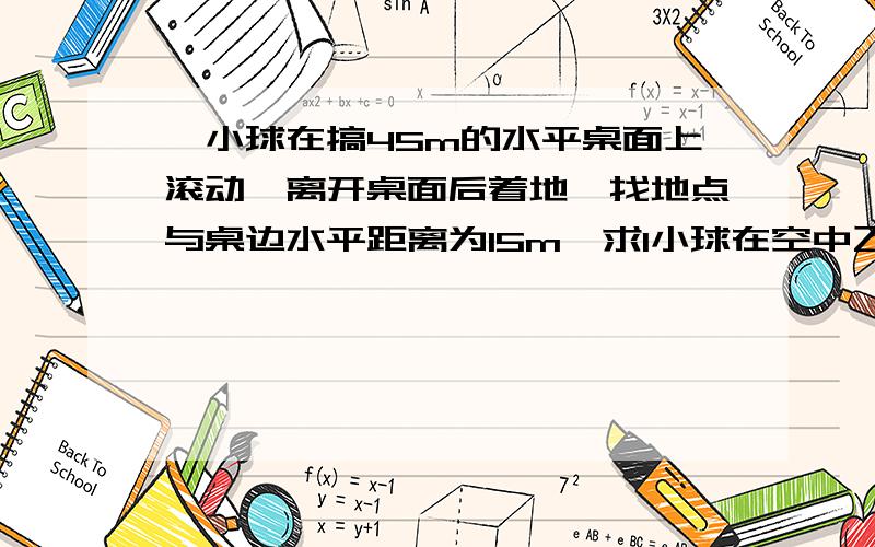 一小球在搞45m的水平桌面上滚动,离开桌面后着地,找地点与桌边水平距离为15m,求1小球在空中飞行的时间2该球离开桌面时的速度,