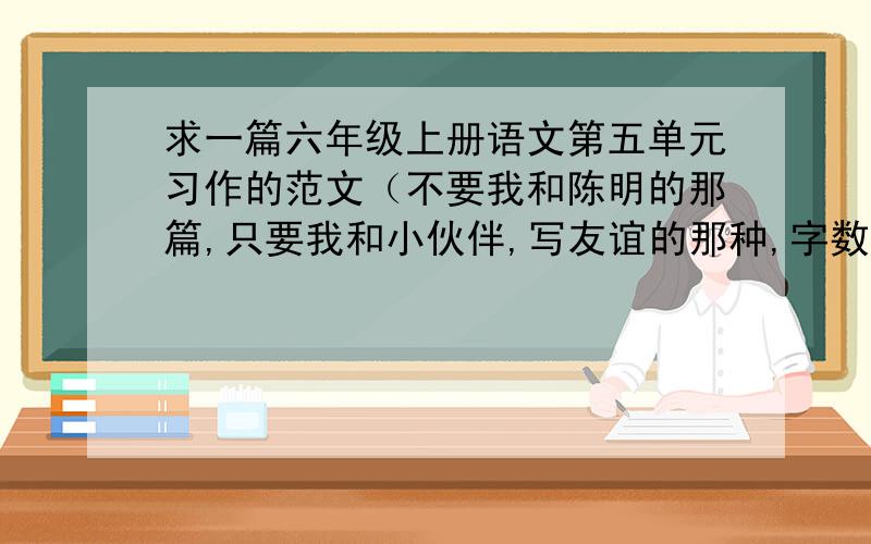 求一篇六年级上册语文第五单元习作的范文（不要我和陈明的那篇,只要我和小伙伴,写友谊的那种,字数450