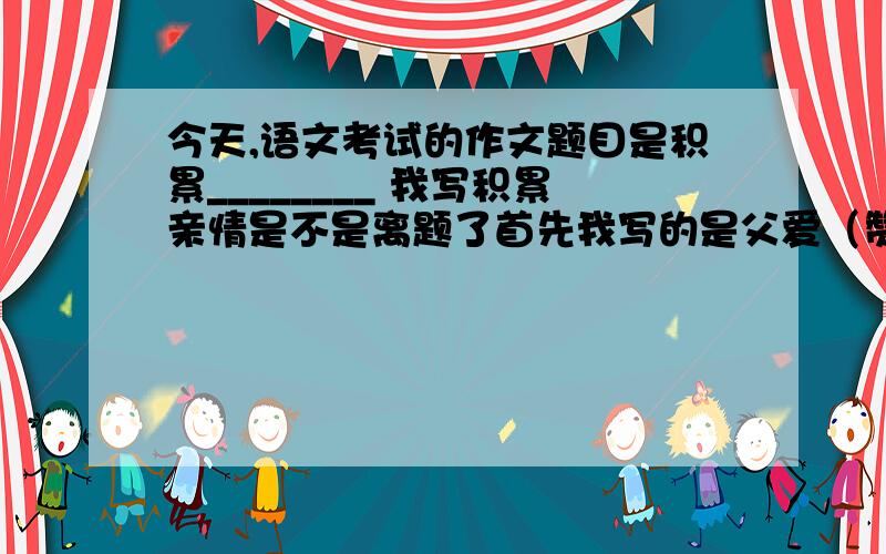 今天,语文考试的作文题目是积累________ 我写积累亲情是不是离题了首先我写的是父爱（赞美他的无私）之后引用游子吟的诗句,赞美（母爱的伟大）总结（父母都在为我们付出,一点一点的小