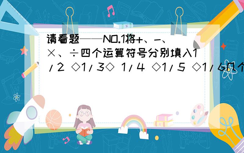 请看题——NO.1将+、-、×、÷四个运算符号分别填入1/2 ◇1/3◇ 1/4 ◇1/5 ◇1/6几个◇中,则算式的最大值是（ ）.【一定要用上每一个符号❤此题回答满意悬赏5分!】NO.2有一本科普书共30篇短