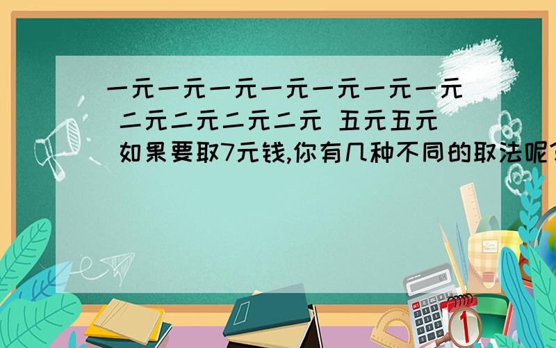 一元一元一元一元一元一元一元 二元二元二元二元 五元五元 如果要取7元钱,你有几种不同的取法呢?