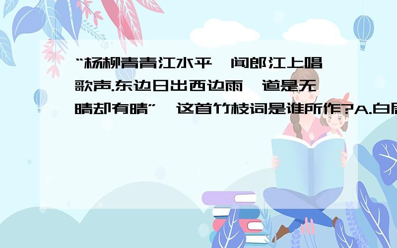 “杨柳青青江水平,闻郎江上唱歌声.东边日出西边雨,道是无晴却有晴”,这首竹枝词是谁所作?A.白居易 B.刘禹锡 C.苏轼 D.黄庭坚