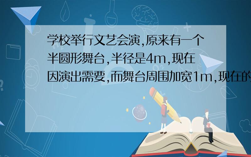 学校举行文艺会演,原来有一个半圆形舞台,半径是4m,现在因演出需要,而舞台周围加宽1m,现在的舞台面积比原来的舞台面积大多少平方米?