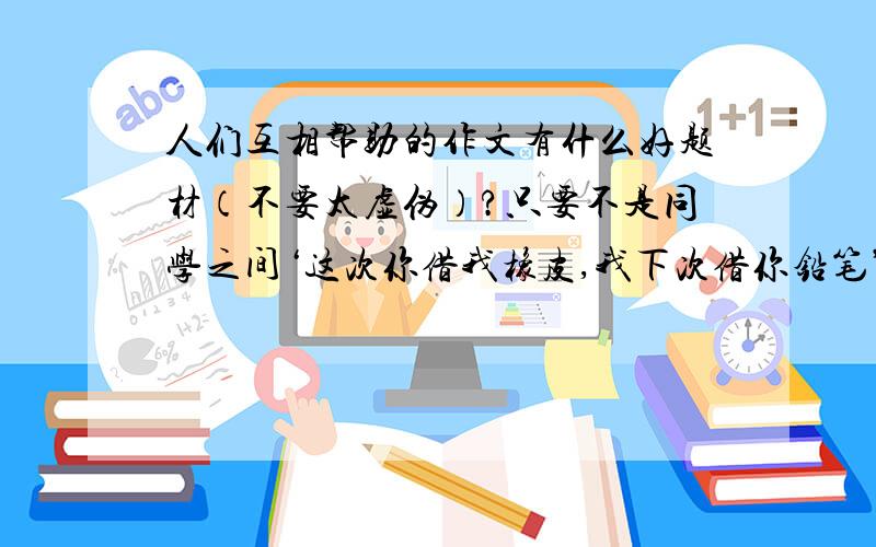 人们互相帮助的作文有什么好题材（不要太虚伪）?只要不是同学之间‘这次你借我橡皮,我下次借你铅笔’一般的题材就行了.（我住在南方,最好不是在下雪天的题材,因为我们那不下雪.）（