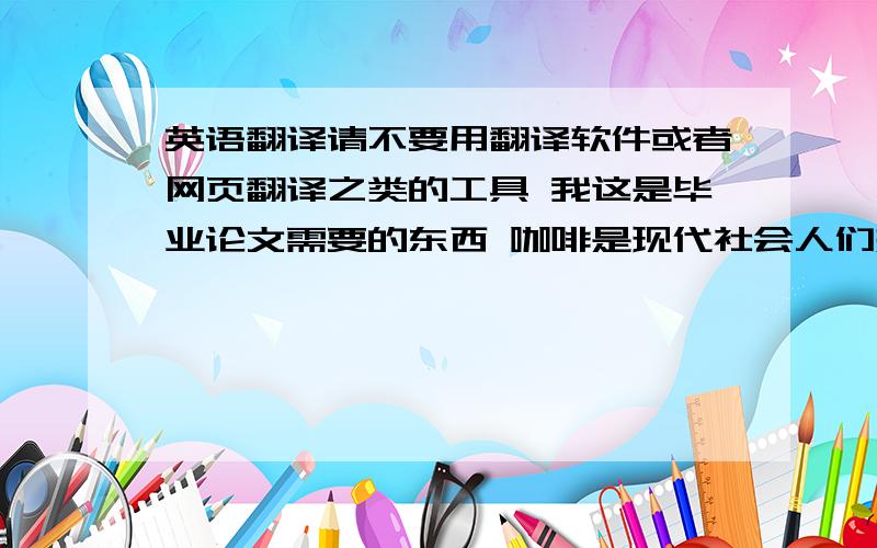 英语翻译请不要用翻译软件或者网页翻译之类的工具 我这是毕业论文需要的东西 咖啡是现代社会人们热衷的饮品,随着现在社会节奏的加快,人们的生活压力增大,咖啡无疑是给人们提神减压