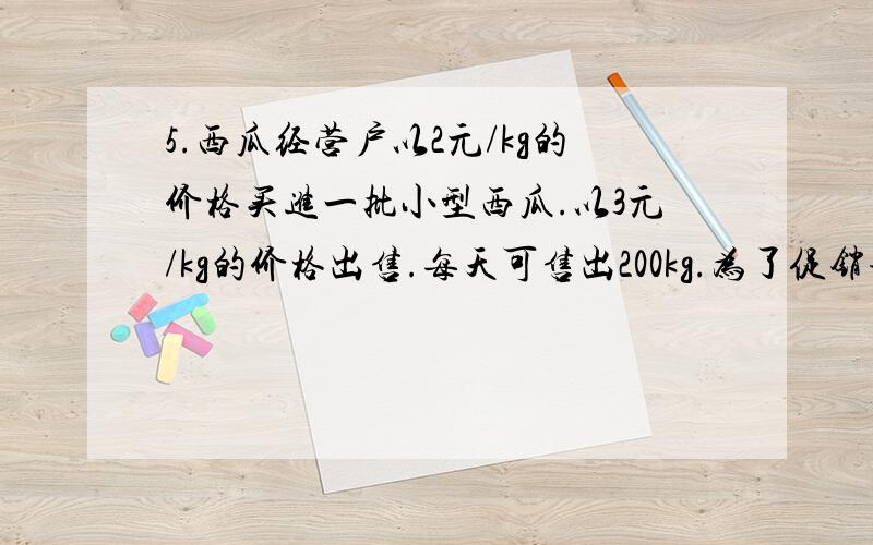 5.西瓜经营户以2元/kg的价格买进一批小型西瓜.以3元/kg的价格出售.每天可售出200kg.为了促销该经营户决定