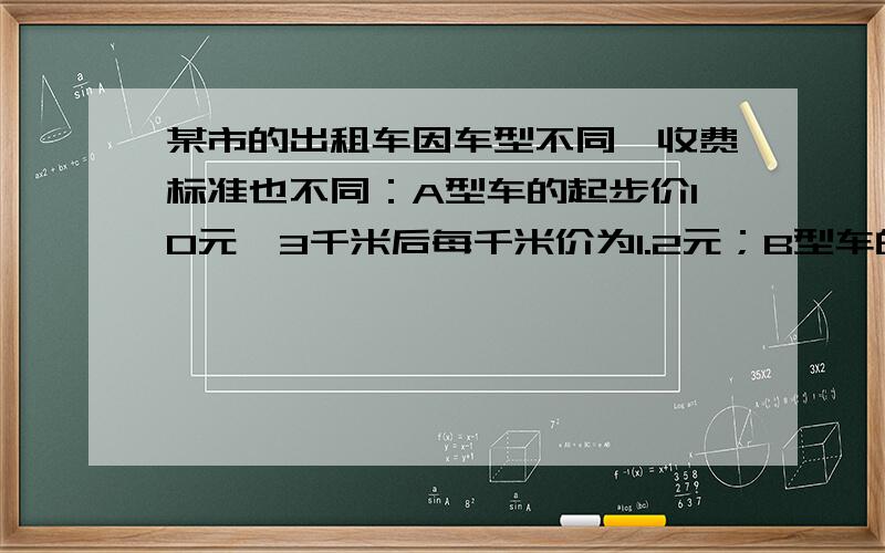 某市的出租车因车型不同,收费标准也不同：A型车的起步价10元,3千米后每千米价为1.2元；B型车的起步价8元