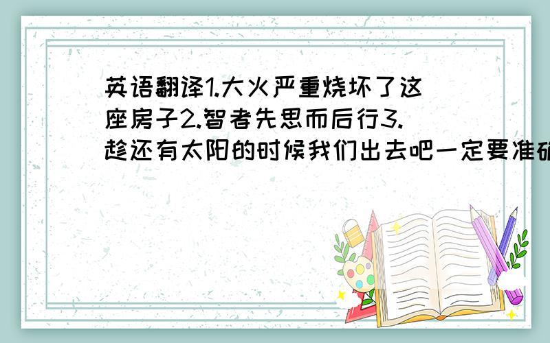 英语翻译1.大火严重烧坏了这座房子2.智者先思而后行3.趁还有太阳的时候我们出去吧一定要准确