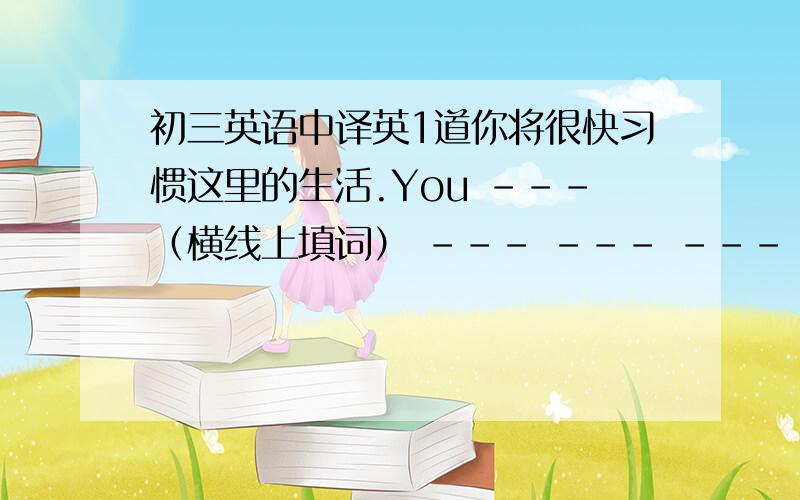 初三英语中译英1道你将很快习惯这里的生活.You ---（横线上填词） --- --- --- --- --- here soon.