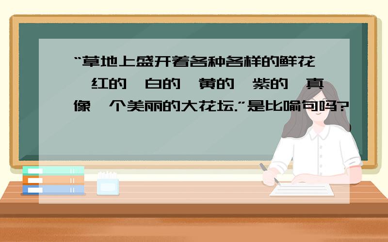 “草地上盛开着各种各样的鲜花,红的、白的、黄的、紫的,真像一个美丽的大花坛.”是比喻句吗?