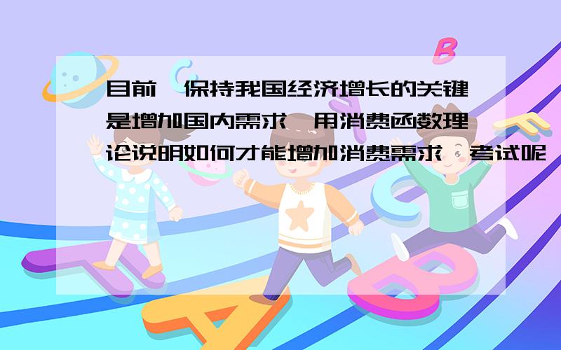 目前,保持我国经济增长的关键是增加国内需求,用消费函数理论说明如何才能增加消费需求,考试呢,救急,