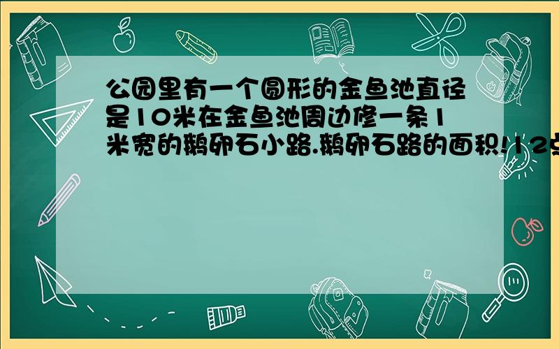 公园里有一个圆形的金鱼池直径是10米在金鱼池周边修一条1米宽的鹅卵石小路.鹅卵石路的面积!12点37之前回答采纳~