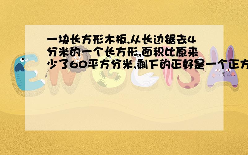 一块长方形木板,从长边锯去4分米的一个长方形,面积比原来少了60平方分米,剩下的正好是一个正方形.原来这块木板的面积是多少?