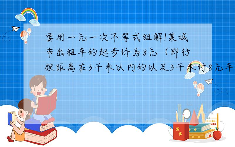 要用一元一次不等式组解!某城市出租车的起步价为8元（即行驶距离在3千米以内的以及3千米付8元车费）,超过3千米后,每行驶1千米加3元（不足1千米按1千米计）.小张在该城市乘出租车从甲地