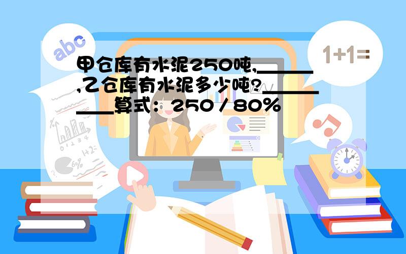 甲仓库有水泥250吨,＿＿＿,乙仓库有水泥多少吨?＿＿＿＿＿算式：250／80％