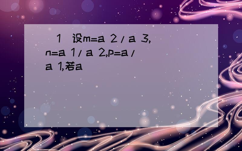 (1)设m=a 2/a 3,n=a 1/a 2,p=a/a 1,若a