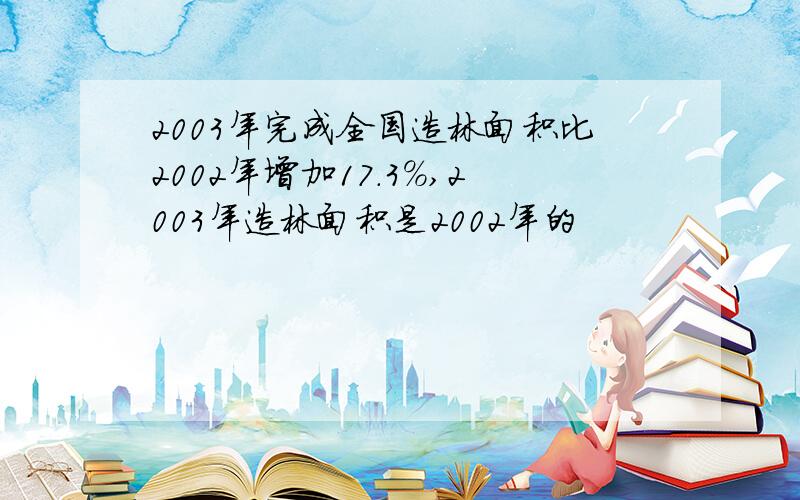 2003年完成全国造林面积比2002年增加17.3%,2003年造林面积是2002年的