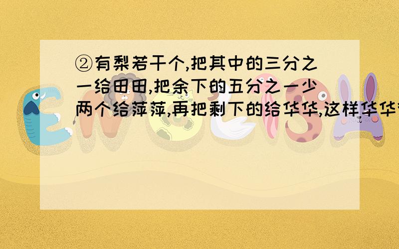 ②有梨若干个,把其中的三分之一给田田,把余下的五分之一少两个给萍萍,再把剩下的给华华,这样华华得到的梨比田田多20个,一共有多少个梨?