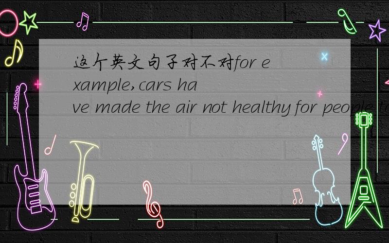 这个英文句子对不对for example,cars have made the air not healthy for people to breathe and poisonous gas is given off by factories.