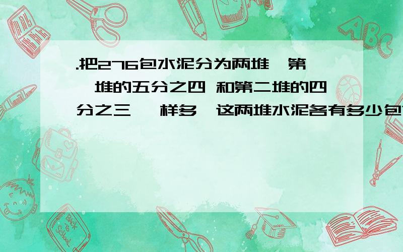 .把276包水泥分为两堆,第一堆的五分之四 和第二堆的四分之三 一样多,这两堆水泥各有多少包?一定要写算式哦!