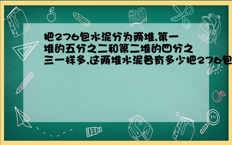 把276包水泥分为两堆,第一堆的五分之二和第二堆的四分之三一样多,这两堆水泥各有多少把276包水泥分为两堆,第一堆的五分之二和第二堆的四分之三一样多.这两堆水泥各多少包?