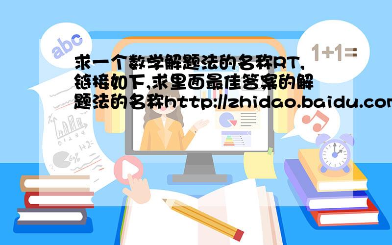 求一个数学解题法的名称RT,链接如下,求里面最佳答案的解题法的名称http://zhidao.baidu.com/question/106679982.html